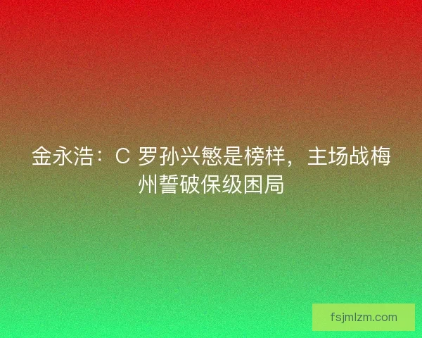 金永浩：C 罗孙兴慜是榜样，主场战梅州誓破保级困局