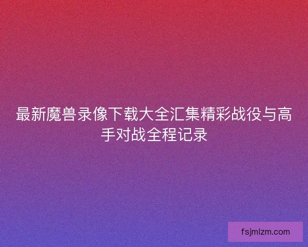 最新魔兽录像下载大全汇集精彩战役与高手对战全程记录