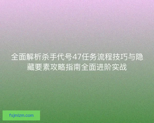 全面解析杀手代号47任务流程技巧与隐藏要素攻略指南全面进阶实战