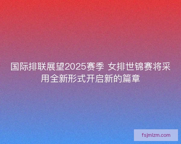 国际排联展望2025赛季 女排世锦赛将采用全新形式开启新的篇章