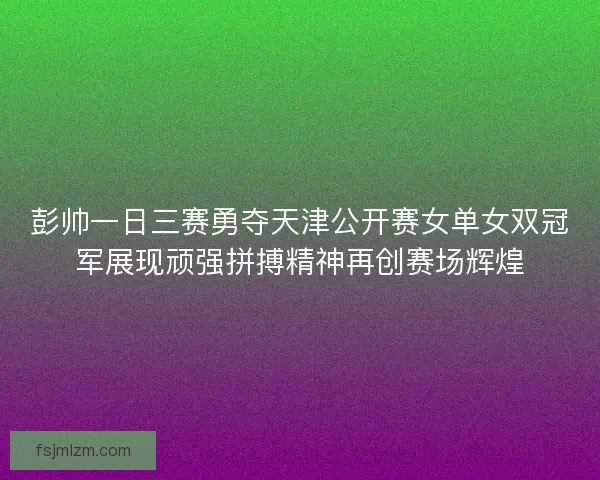 彭帅一日三赛勇夺天津公开赛女单女双冠军展现顽强拼搏精神再创赛场辉煌
